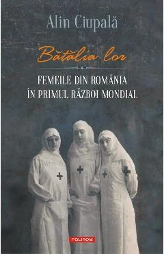 Ebook Batalia Lor. Femeile Din Romania in Primul Razboi Mondial - Alin Ciupala